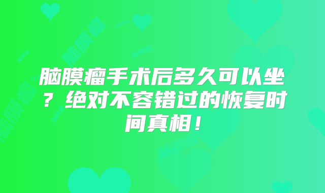 脑膜瘤手术后多久可以坐？绝对不容错过的恢复时间真相！
