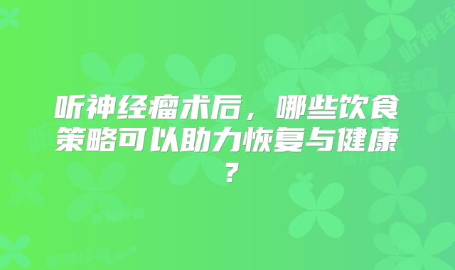听神经瘤术后，哪些饮食策略可以助力恢复与健康？