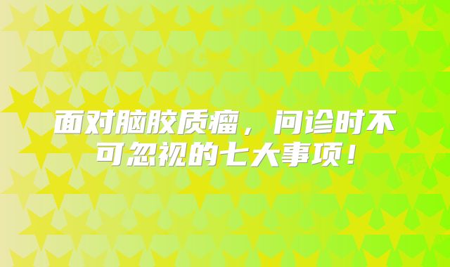 面对脑胶质瘤，问诊时不可忽视的七大事项！