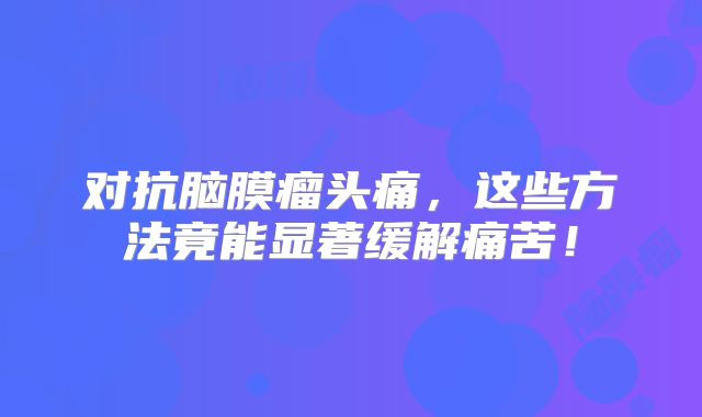 对抗脑膜瘤头痛，这些方法竟能显著缓解痛苦！