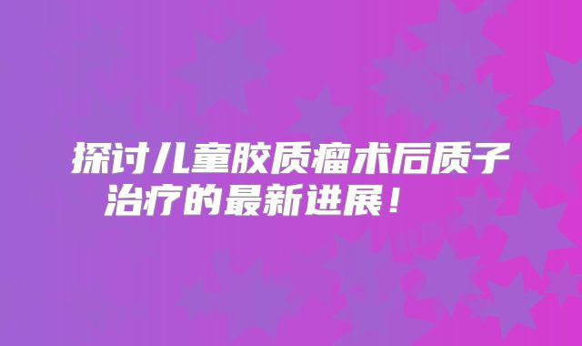 探讨儿童胶质瘤术后质子治疗的最新进展！  