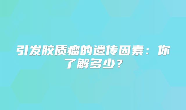 引发胶质瘤的遗传因素：你了解多少？