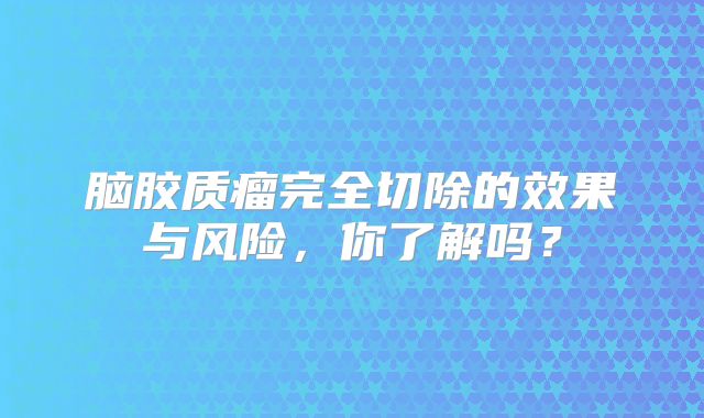 脑胶质瘤完全切除的效果与风险，你了解吗？