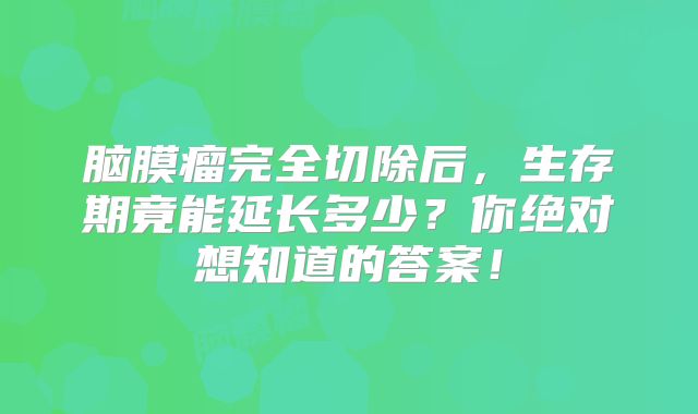 脑膜瘤完全切除后，生存期竟能延长多少？你绝对想知道的答案！
