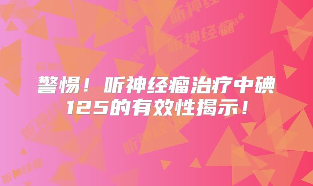 警惕！听神经瘤治疗中碘125的有效性揭示！