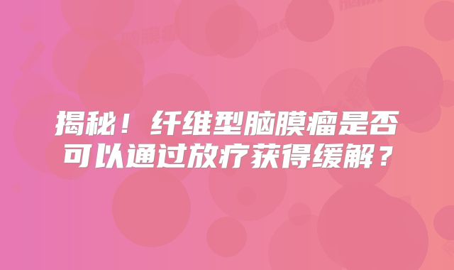 揭秘！纤维型脑膜瘤是否可以通过放疗获得缓解？