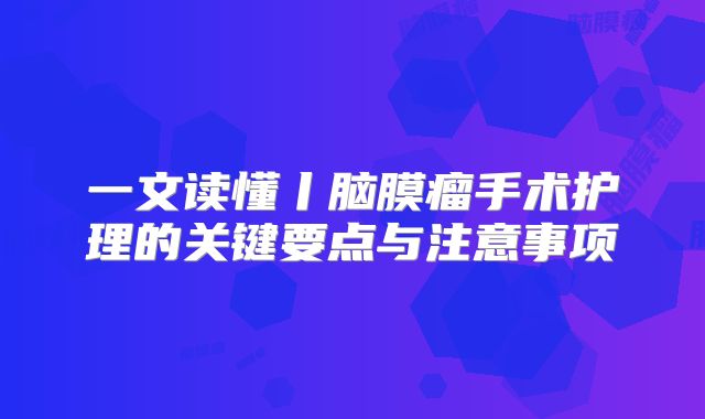一文读懂丨脑膜瘤手术护理的关键要点与注意事项