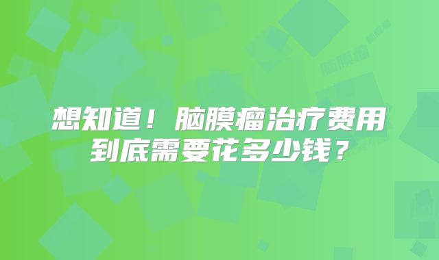 想知道！脑膜瘤治疗费用到底需要花多少钱？