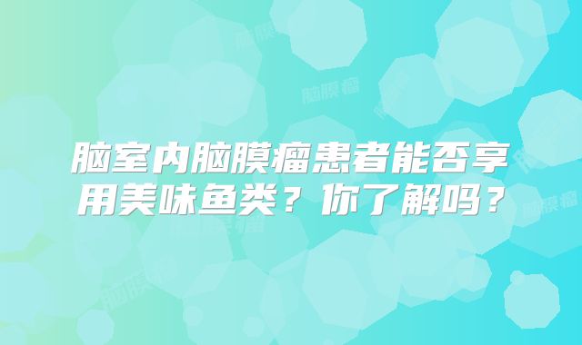 脑室内脑膜瘤患者能否享用美味鱼类？你了解吗？