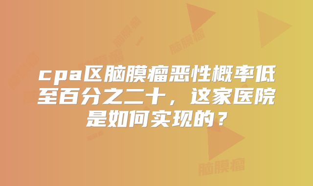 cpa区脑膜瘤恶性概率低至百分之二十，这家医院是如何实现的？