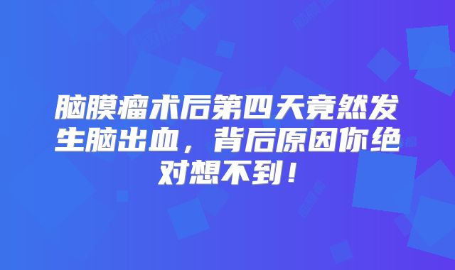 脑膜瘤术后第四天竟然发生脑出血，背后原因你绝对想不到！