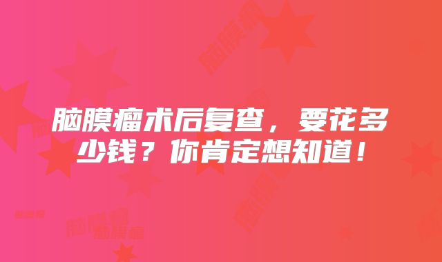 脑膜瘤术后复查，要花多少钱？你肯定想知道！