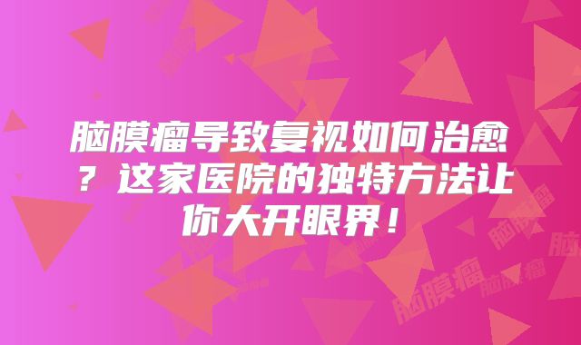 脑膜瘤导致复视如何治愈？这家医院的独特方法让你大开眼界！
