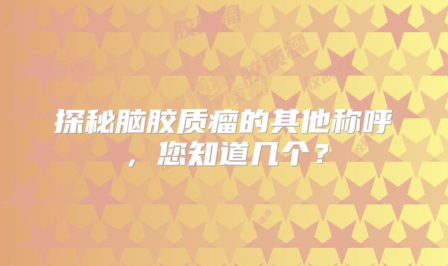 探秘脑胶质瘤的其他称呼，您知道几个？