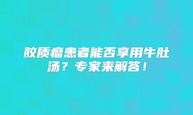 胶质瘤患者能否享用牛肚汤？专家来解答！