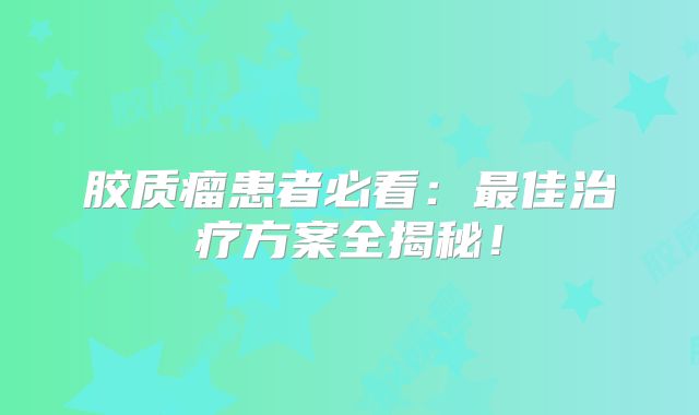 胶质瘤患者必看：最佳治疗方案全揭秘！