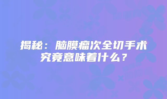 揭秘：脑膜瘤次全切手术究竟意味着什么？