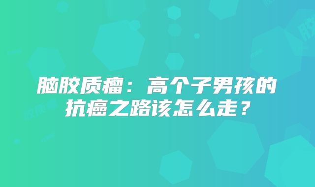 脑胶质瘤：高个子男孩的抗癌之路该怎么走？