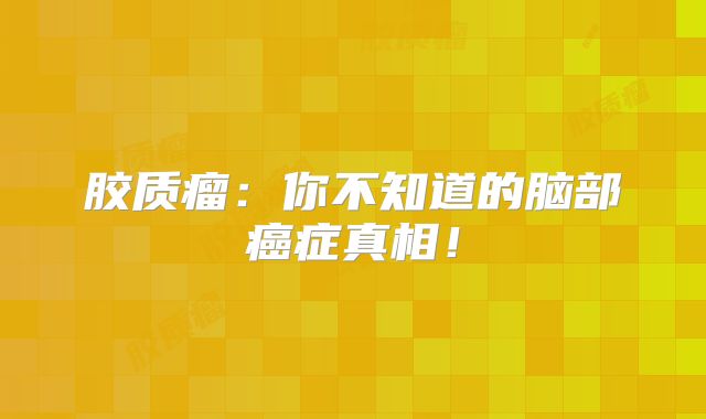 胶质瘤：你不知道的脑部癌症真相！