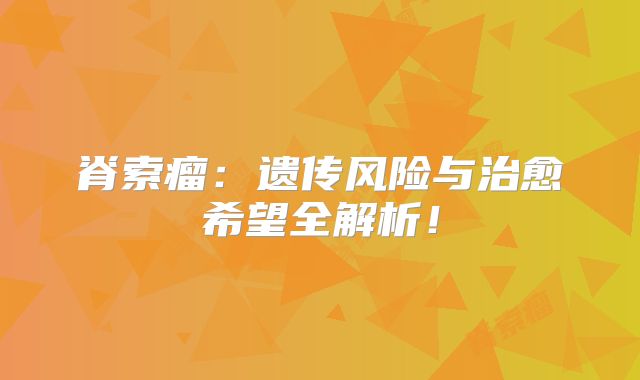 脊索瘤：遗传风险与治愈希望全解析！