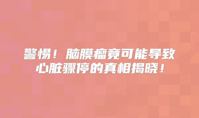 警惕！脑膜瘤竟可能导致心脏骤停的真相揭晓！
