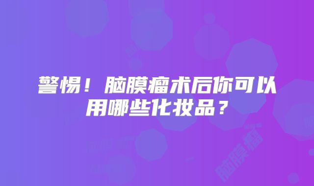 警惕！脑膜瘤术后你可以用哪些化妆品？