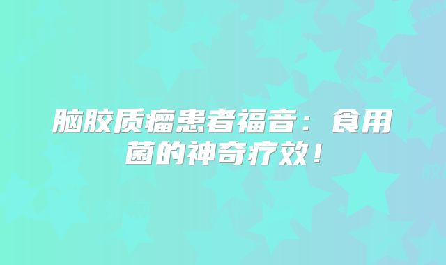 脑胶质瘤患者福音：食用菌的神奇疗效！