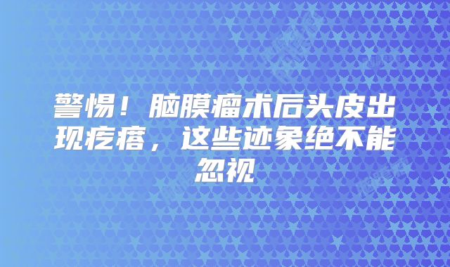 警惕！脑膜瘤术后头皮出现疙瘩，这些迹象绝不能忽视