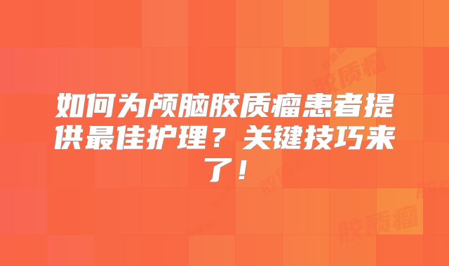 如何为颅脑胶质瘤患者提供最佳护理？关键技巧来了！