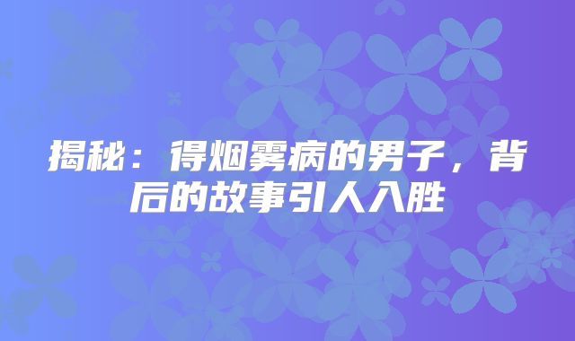 揭秘：得烟雾病的男子，背后的故事引人入胜