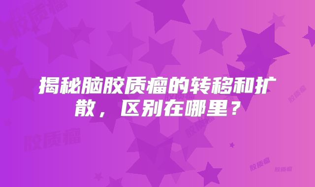 揭秘脑胶质瘤的转移和扩散，区别在哪里？