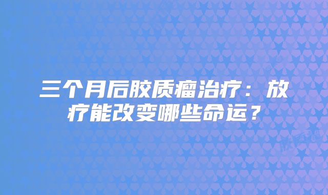 三个月后胶质瘤治疗：放疗能改变哪些命运？