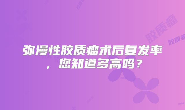 弥漫性胶质瘤术后复发率，您知道多高吗？