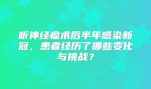 听神经瘤术后半年感染新冠，患者经历了哪些变化与挑战？