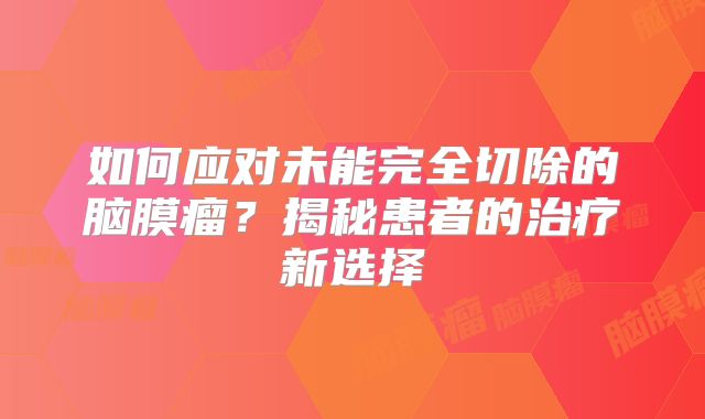 如何应对未能完全切除的脑膜瘤？揭秘患者的治疗新选择
