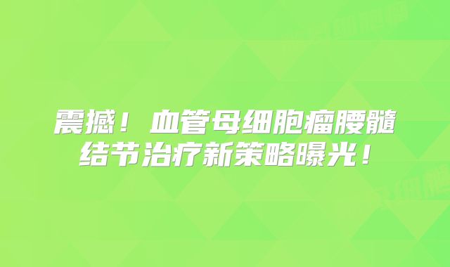 震撼！血管母细胞瘤腰髓结节治疗新策略曝光！