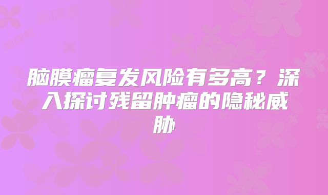 脑膜瘤复发风险有多高？深入探讨残留肿瘤的隐秘威胁