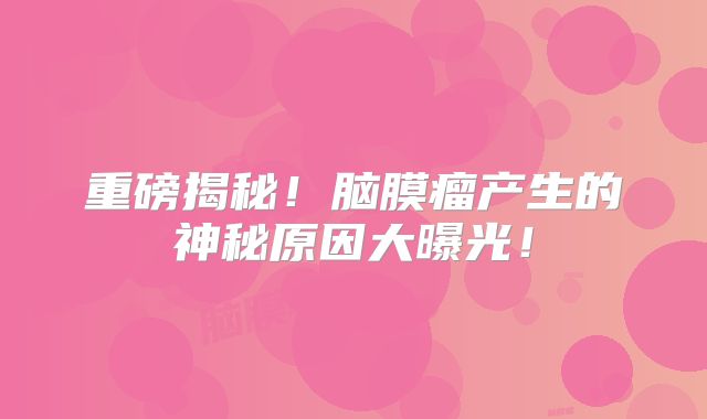 重磅揭秘！脑膜瘤产生的神秘原因大曝光！