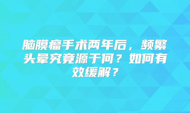 脑膜瘤手术两年后，频繁头晕究竟源于何？如何有效缓解？