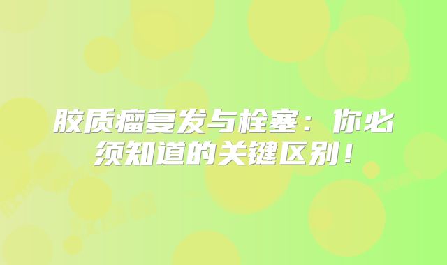 胶质瘤复发与栓塞：你必须知道的关键区别！