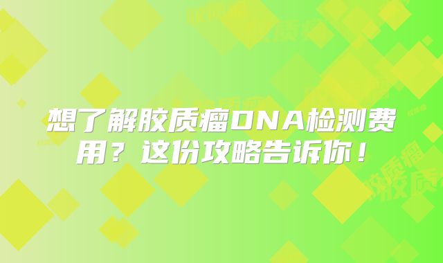 想了解胶质瘤DNA检测费用？这份攻略告诉你！