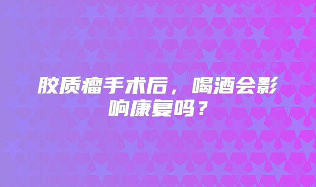 胶质瘤手术后，喝酒会影响康复吗？