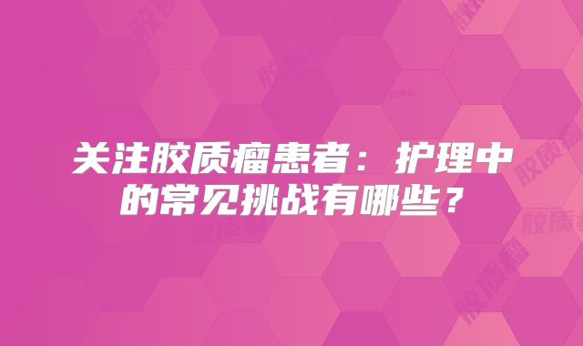 关注胶质瘤患者：护理中的常见挑战有哪些？