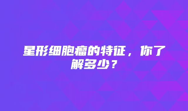 星形细胞瘤的特征，你了解多少？