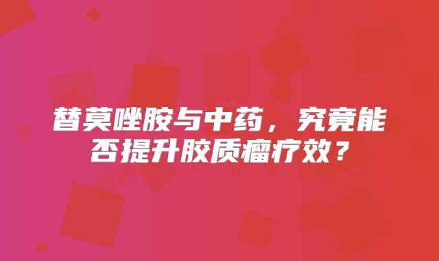 替莫唑胺与中药，究竟能否提升胶质瘤疗效？