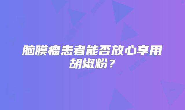 脑膜瘤患者能否放心享用胡椒粉？