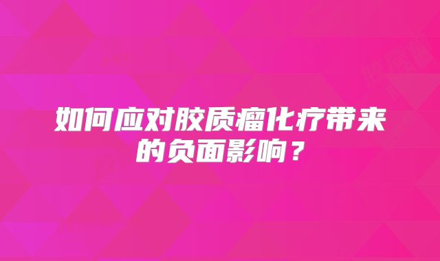 如何应对胶质瘤化疗带来的负面影响？