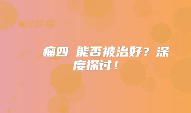 腦膠質瘤四級能否被治好？深度探讨！