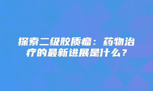 探索二级胶质瘤：药物治疗的最新进展是什么？
