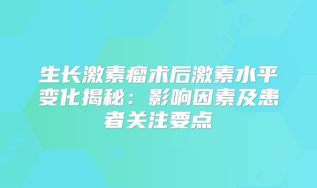 生长激素瘤术后激素水平变化揭秘：影响因素及患者关注要点